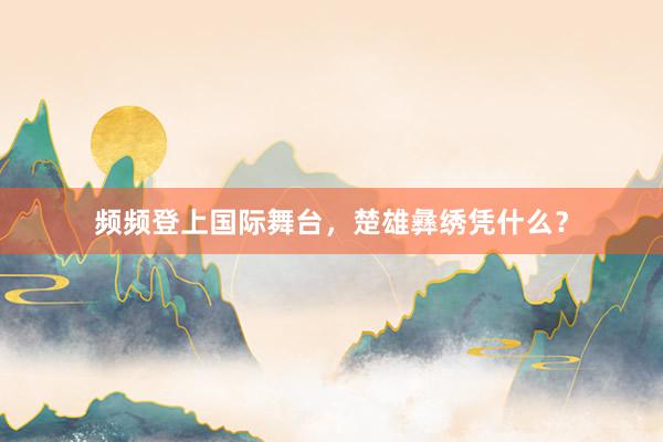 频频登上国际舞台，楚雄彝绣凭什么？