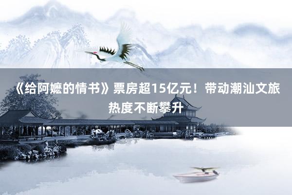 《给阿嬷的情书》票房超15亿元！带动潮汕文旅热度不断攀升