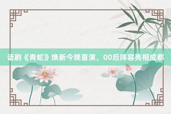 话剧《青蛇》焕新今晚首演，00后阵容亮相成都