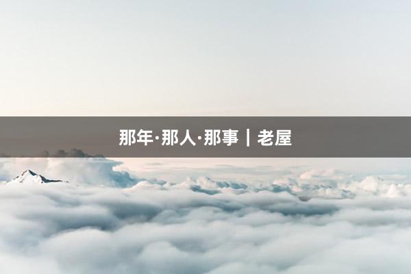 那年·那人·那事｜老屋