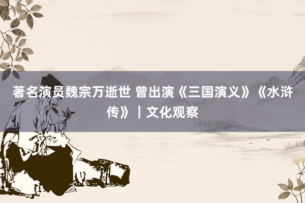 著名演员魏宗万逝世 曾出演《三国演义》《水浒传》｜文化观察