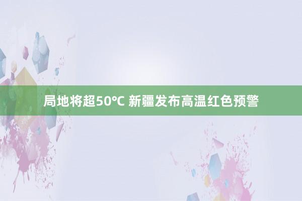 局地将超50℃ 新疆发布高温红色预警