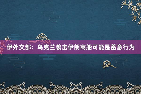 伊外交部：乌克兰袭击伊朗商船可能是蓄意行为