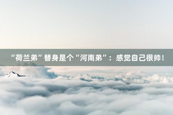 “荷兰弟”替身是个“河南弟”：感觉自己很帅！
