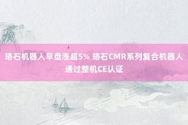 珞石机器人早盘涨超5% 珞石CMR系列复合机器人通过整机CE认证