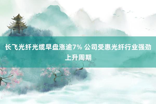 长飞光纤光缆早盘涨逾7% 公司受惠光纤行业强劲上升周期