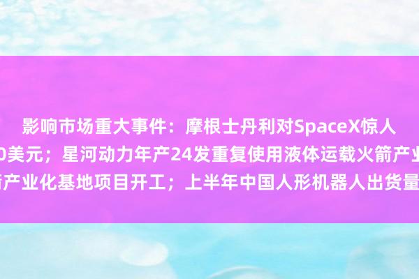 影响市场重大事件：摩根士丹利对SpaceX惊人设想：股价能够冲击600美元；星河动力年产24发重复使用液体运载火箭产业化基地项目开工；上半年中国人形机器人出货量全球占比超97% | 每经网