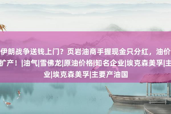 伊朗战争送钱上门？页岩油商手握现金只分红，油价再高也不扩产！|油气|雪佛龙|原油价格|知名企业|埃克森美孚|主要产油国