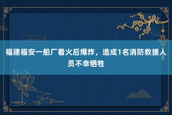 福建福安一船厂着火后爆炸，造成1名消防救援人员不幸牺牲