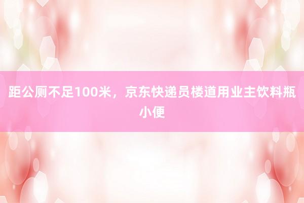 距公厕不足100米，京东快递员楼道用业主饮料瓶小便