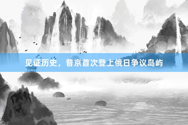见证历史，普京首次登上俄日争议岛屿
