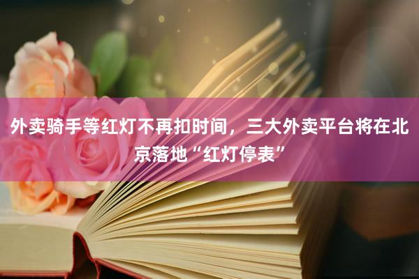 外卖骑手等红灯不再扣时间，三大外卖平台将在北京落地“红灯停表”
