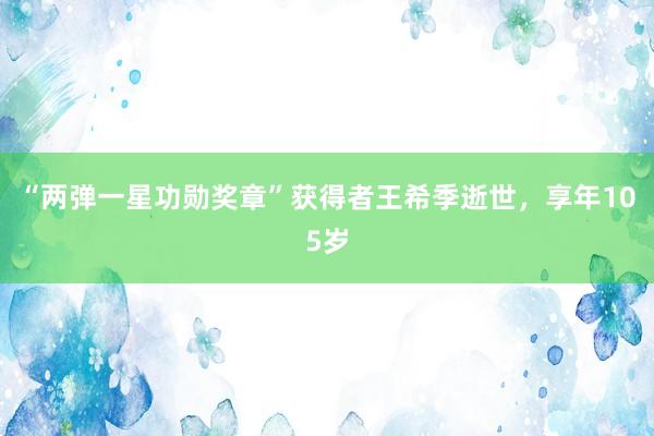 “两弹一星功勋奖章”获得者王希季逝世，享年105岁
