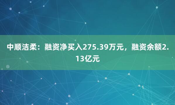 中顺洁柔：融资净买入275.39万元，融资余额2.13亿元