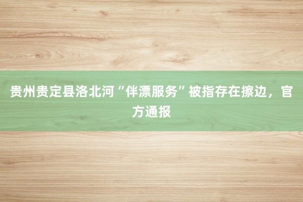 贵州贵定县洛北河“伴漂服务”被指存在擦边，官方通报