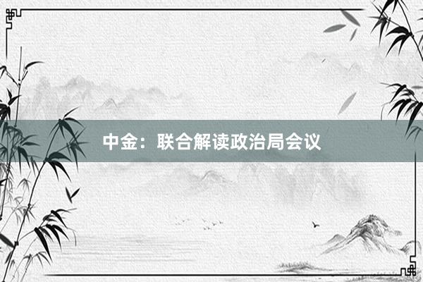 中金：联合解读政治局会议