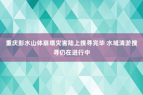 重庆彭水山体崩塌灾害陆上搜寻完毕 水域清淤搜寻仍在进行中