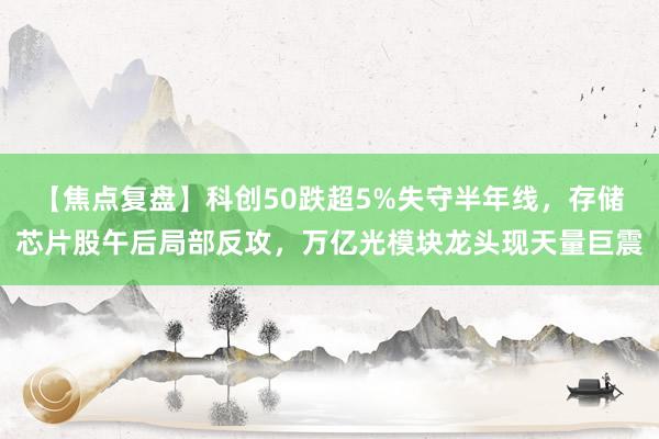 【焦点复盘】科创50跌超5%失守半年线，存储芯片股午后局部反攻，万亿光模块龙头现天量巨震