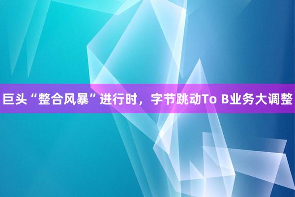 巨头“整合风暴”进行时，字节跳动To B业务大调整