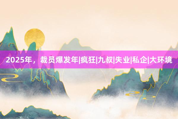 2025年，裁员爆发年|疯狂|九叔|失业|私企|大环境