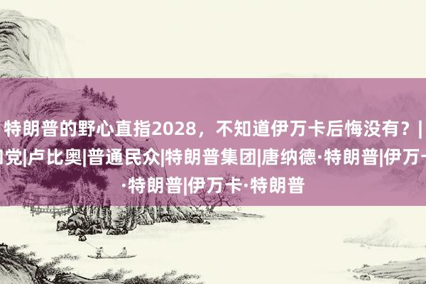 特朗普的野心直指2028，不知道伊万卡后悔没有？|总统|共和党|卢比奥|普通民众|特朗普集团|唐纳德·特朗普|伊万卡·特朗普