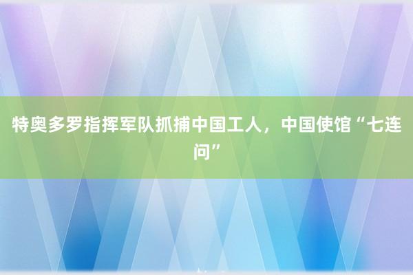 特奥多罗指挥军队抓捕中国工人，中国使馆“七连问”