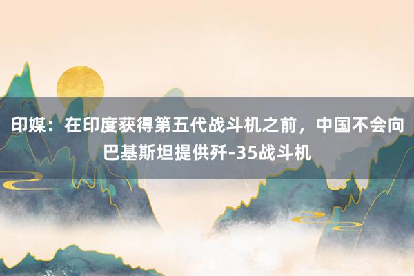 印媒：在印度获得第五代战斗机之前，中国不会向巴基斯坦提供歼-35战斗机