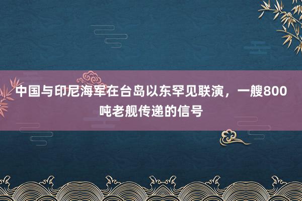 中国与印尼海军在台岛以东罕见联演，一艘800吨老舰传递的信号