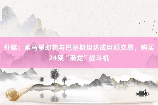 外媒：索马里即将与巴基斯坦达成巨额交易，购买24架“枭龙”战斗机