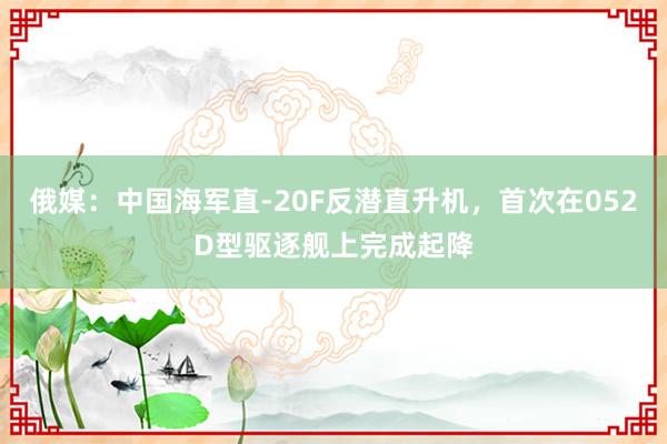 俄媒：中国海军直-20F反潜直升机，首次在052D型驱逐舰上完成起降