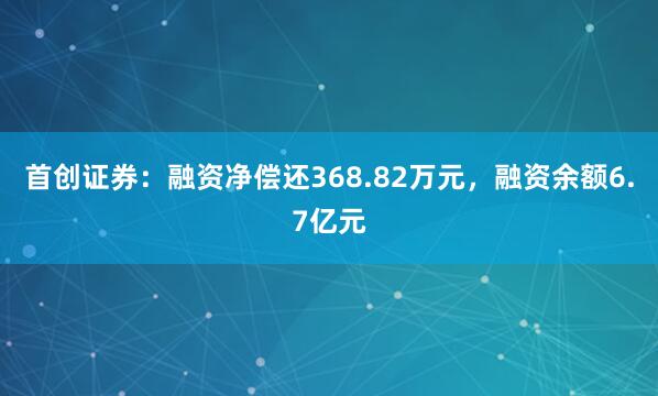 首创证券：融资净偿还368.82万元，融资余额6.7亿元