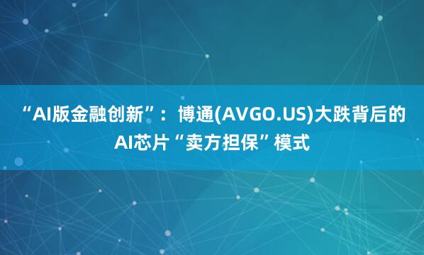 “AI版金融创新”：博通(AVGO.US)大跌背后的AI芯片“卖方担保”模式