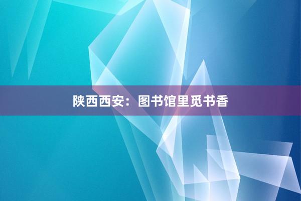 陕西西安：图书馆里觅书香