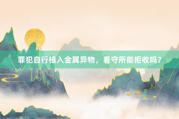 罪犯自行植入金属异物，看守所能拒收吗？
