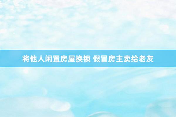 将他人闲置房屋换锁 假冒房主卖给老友