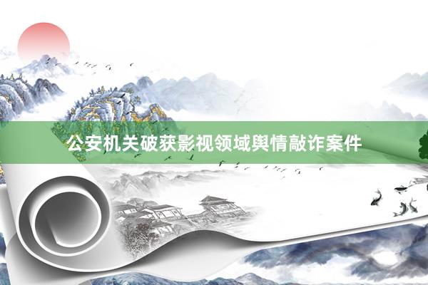 公安机关破获影视领域舆情敲诈案件