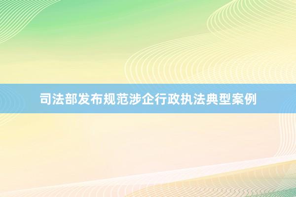 司法部发布规范涉企行政执法典型案例