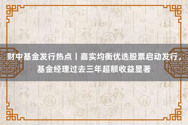 财中基金发行热点丨嘉实均衡优选股票启动发行，基金经理过去三年超额收益显著