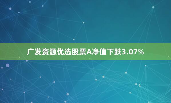 广发资源优选股票A净值下跌3.07%