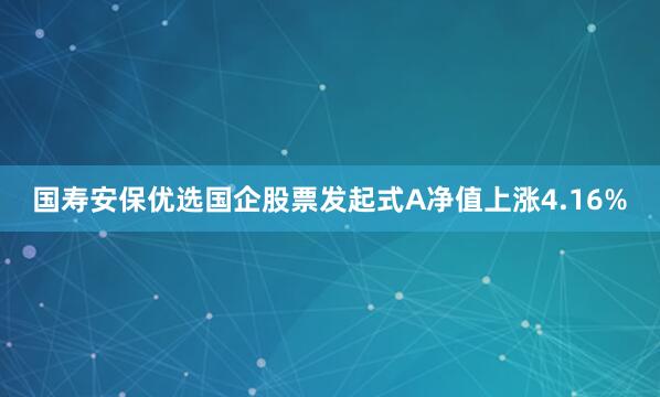 国寿安保优选国企股票发起式A净值上涨4.16%