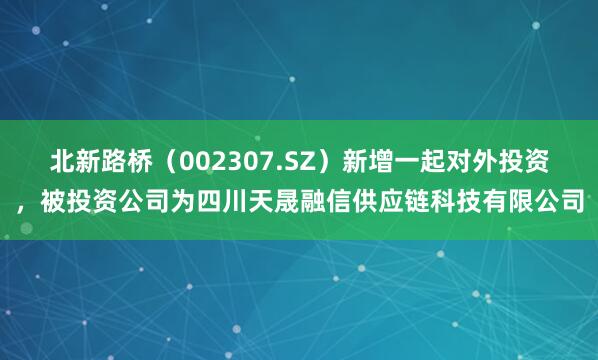 北新路桥（002307.SZ）新增一起对外投资，被投资公司为四川天晟融信供应链科技有限公司