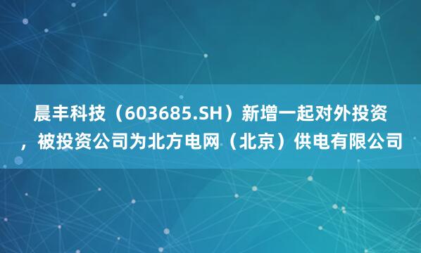 晨丰科技（603685.SH）新增一起对外投资，被投资公司为北方电网（北京）供电有限公司