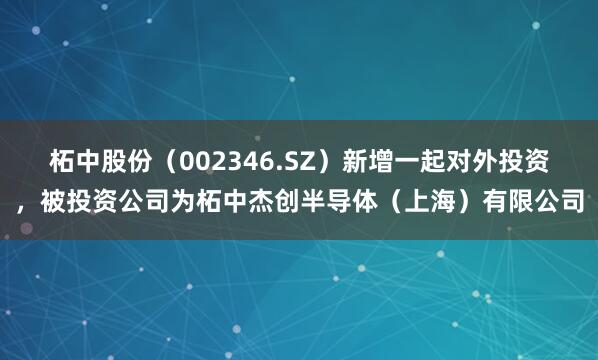 柘中股份（002346.SZ）新增一起对外投资，被投资公司为柘中杰创半导体（上海）有限公司
