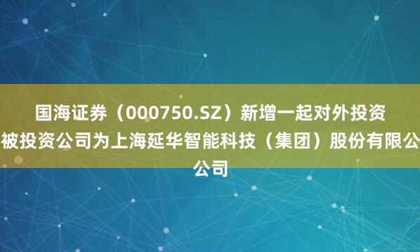 国海证券（000750.SZ）新增一起对外投资，被投资公司为上海延华智能科技（集团）股份有限公司