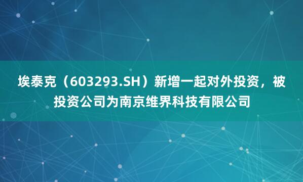埃泰克（603293.SH）新增一起对外投资，被投资公司为南京维界科技有限公司