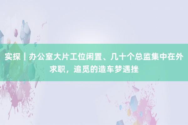 实探｜办公室大片工位闲置、几十个总监集中在外求职，追觅的造车梦遇挫
