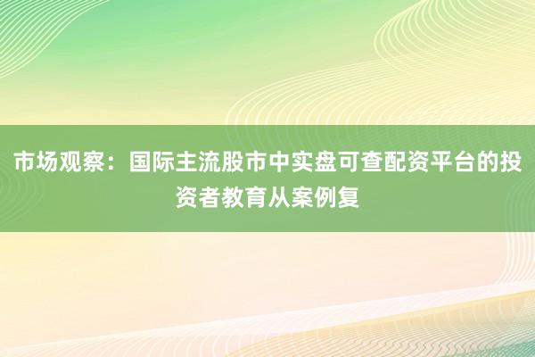 市场观察：国际主流股市中实盘可查配资平台的投资者教育从案例复