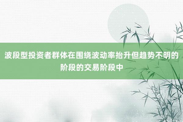 波段型投资者群体在围绕波动率抬升但趋势不明的阶段的交易阶段中