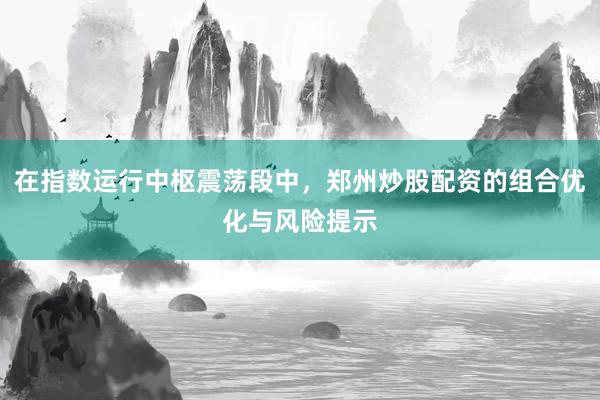 在指数运行中枢震荡段中，郑州炒股配资的组合优化与风险提示
