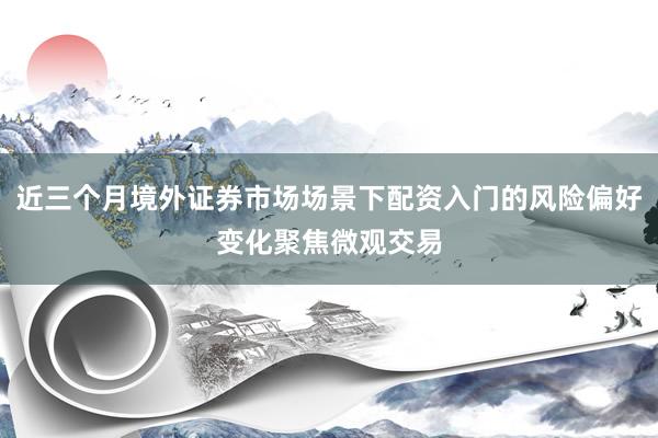 近三个月境外证券市场场景下配资入门的风险偏好变化聚焦微观交易
